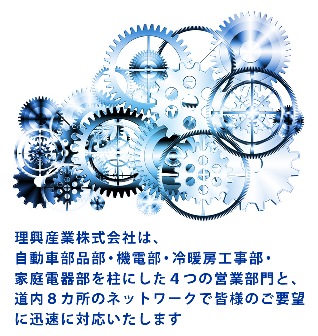 理興産業株式会社は、自動車部品部・機電部・冷暖房工事部・家庭電器部を柱にした４つの営業部門と道内８カ所のネットワークで皆様のご要望に迅速に対応いたします